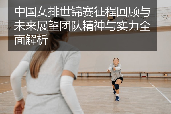 中国女排世锦赛征程回顾与未来展望团队精神与实力全面解析
