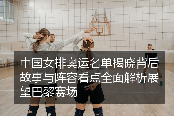 中国女排奥运名单揭晓背后故事与阵容看点全面解析展望巴黎赛场