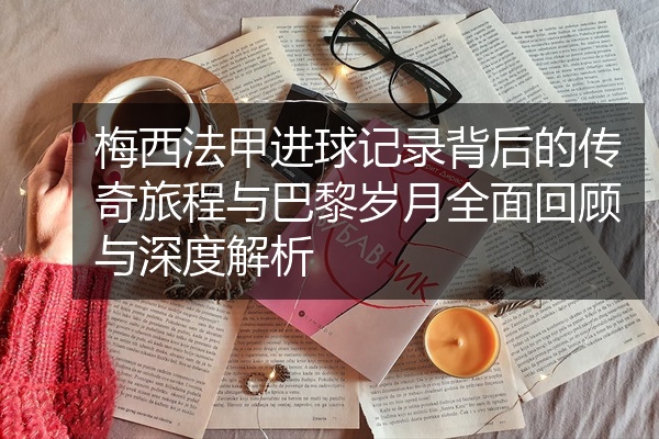 梅西法甲进球记录背后的传奇旅程与巴黎岁月全面回顾与深度解析