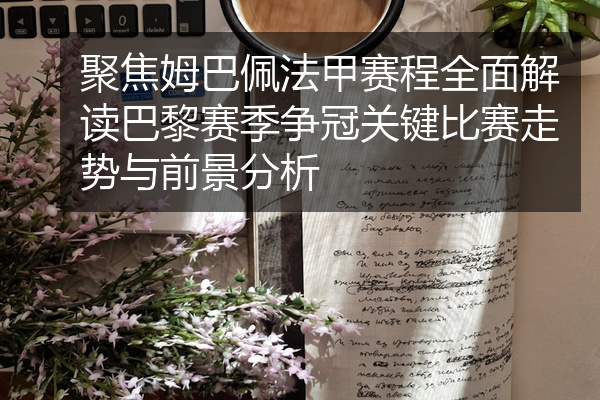 聚焦姆巴佩法甲赛程全面解读巴黎赛季争冠关键比赛走势与前景分析