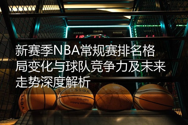 新赛季NBA常规赛排名格局变化与球队竞争力及未来走势深度解析