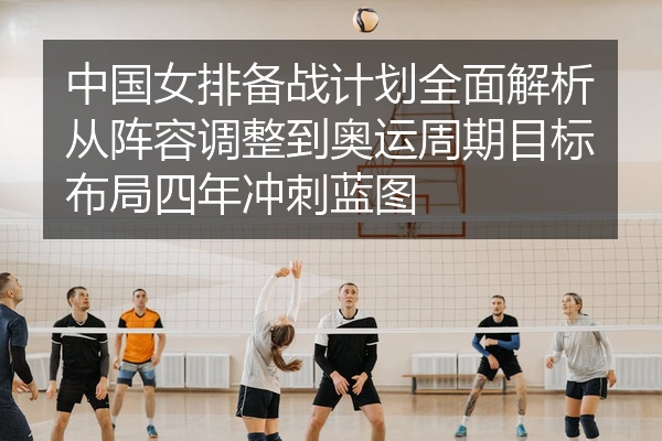 中国女排备战计划全面解析从阵容调整到奥运周期目标布局四年冲刺蓝图